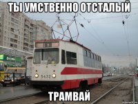 ты умственно отсталый трамвай