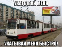 укатывай меня укатывай меня быстро!
