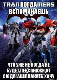 когда вспоминаешь что уже не когда не будет персонажи от сюда. аш плакать хочу