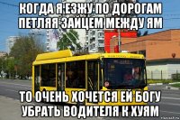 когда я езжу по дорогам петляя зайцем между ям то очень хочется ей богу убрать водителя к хуям