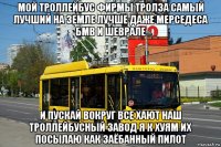 мой троллейбус фирмы тролза самый лучший на земле лучше даже мерседеса бмв и шеврале и пускай вокруг все хают наш троллейбусный завод я к хуям их посылаю как заёбанный пилот