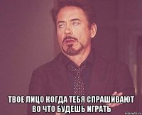  твое лицо когда тебя спрашивают во что будешь играть