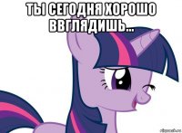 ты сегодня хорошо ввглядишь... 