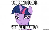 ты там говно, что делаешь?