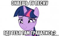 знаешь ту песну где тебя там трахались?