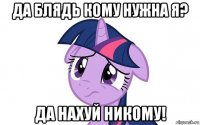 да блядь кому нужна я? да нахуй никому!