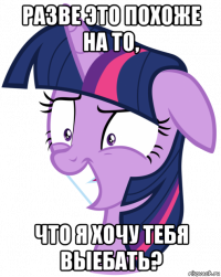 разве это похоже на то, что я хочу тебя выебать?