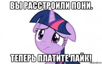 вы расстроили пони. теперь платите лайк!