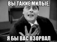 вы такие милые, я бы вас взорвал