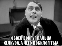  обвел вокруг пальца хелиуса, а чего добился ты?