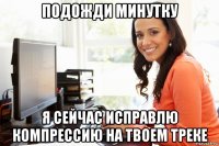 подожди минутку я сейчас исправлю компрессию на твоем треке