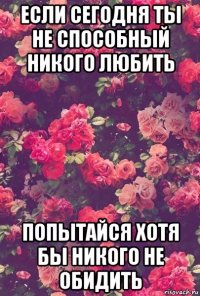 если сегодня ты не способный никого любить попытайся хотя бы никого не обидить