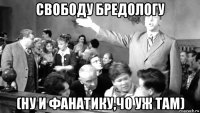свободу бредологу (ну и фанатику,чо уж там)