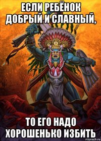 если ребёнок добрый и славный, то его надо хорошенько избить