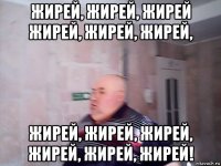 жирей, жирей, жирей жирей, жирей, жирей, жирей, жирей, жирей, жирей, жирей, жирей!