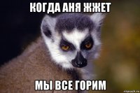 когда аня жжет мы все горим
