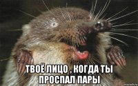  твоё лицо , когда ты проспал пары