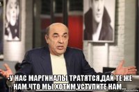  -у нас маргиналы тратятся,дай те же нам что мы хотим,уступите нам...