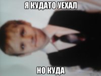 я кудато уехал но куда
