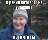 я дебил которого не уважают не то что ты