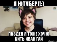 я ютубер!!:) пиздец я тоже хочю бить иван гай
