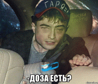  -доза есть?