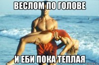 веслом по голове и еби пока теплая
