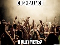 собираемся пошуметь?