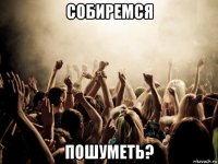 собиремся пошуметь?