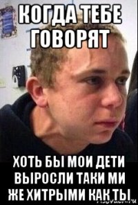 когда тебе говорят хоть бы мои дети выросли таки ми же хитрыми как ты