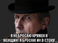  я не бросаю кружек в женщин! я бросаю их в стену!