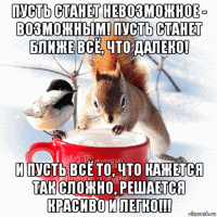 пусть станет невозможное - возможным! пусть станет ближе всё, что далеко! и пусть всё то, что кажется так сложно, решается красиво и легко!!!