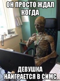 он просто ждал когда девушка наиграется в симс