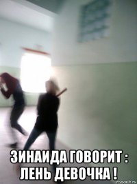  зинаида говорит : лень девочка !