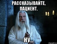рассказывайте, пациент. ну...