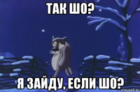 так шо? я зайду, если шо?