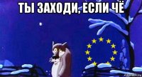 ты заходи, если чё 