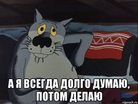  а я всегда долго думаю, потом делаю