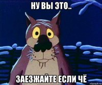 ну вы это.. заезжайте если чё