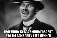  твоё лицо, когда эмиль говорит, что ты спиздел у него деньги.