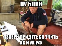 ну блин теперь придеться учить ак и ук рф