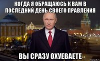 когда я обращаюсь к вам в последний день своего правления вы сразу охуеваете