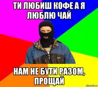 ти любиш кофе а я люблю чай нам не бути разом, прощай