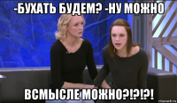-бухать будем? -ну можно всмысле можно?!?!?!