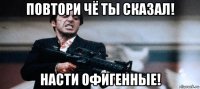 повтори чё ты сказал! насти офигенные!