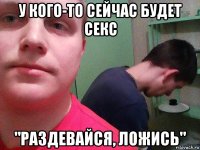 у кого-то сейчас будет секс "раздевайся, ложись"