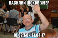 василий шохов умер 10.02.68 - 21.04.17
