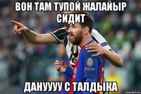 вон там тупой жалайыр сидит дануууу с талдыка