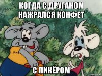 когда с друганом нажрался конфет с ликёром
