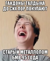 гандоны талдыка до сих пор покупают старый металлолом бмв 95 года